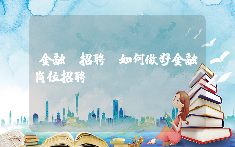 金融 招聘(如何做好金融岗位招聘)